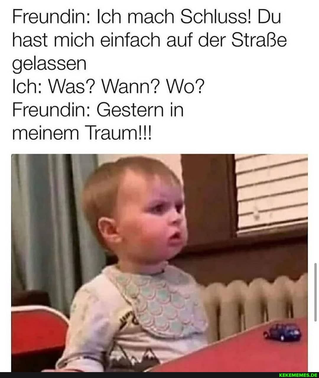 Freundin: Ich mach Schluss! Du hast mich einfach auf der Straße gelassen
Ich: Was? Wann? Wo?
Freundin: Gestern in
meinem Traum!!!