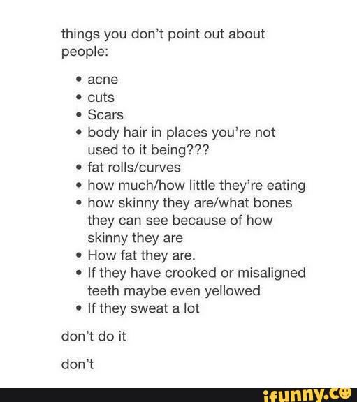 things you don’t point out about
people:
-
Scars
' body hair in places you’re not
used to it being???
-
fat rolls/curves
'
how much/how little they’re eating
'
how skinny they ave/what bones
they can see because of how
skinny they are
'
How fat they are.
º
If they have crooked or misaligned
teeth maybe even yellowed
' If they sweat a lo!
don't do it
don’t