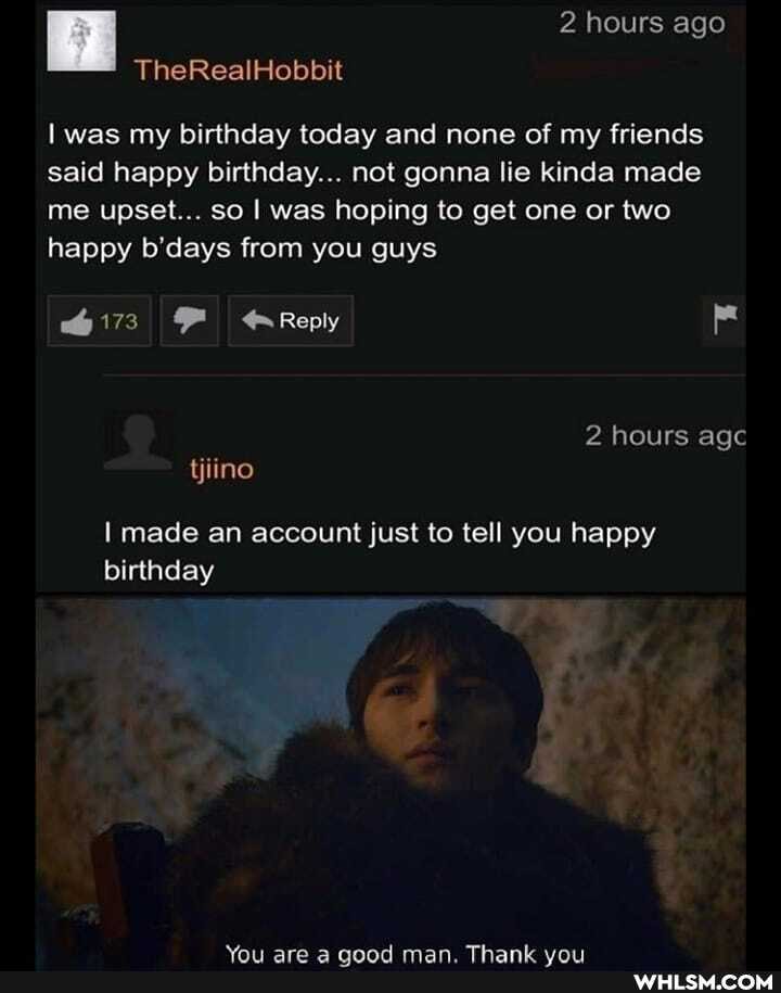 I TheRealHobbit 2 hours ago
TheRealHobbit
was my birthday today and none of my friends said happy birthday... not gonna lie kinda made me upset... so I was hoping to get one or two happy b'days from you guys
Reply
tjiino
hours agc
I made an account just to tell you happy birthday