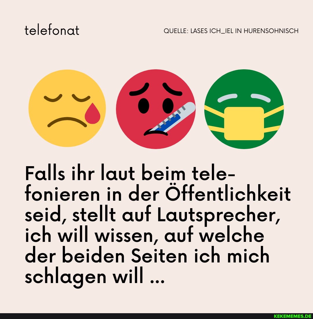 telefonat QUELLE: LASES ICH_IEL IN HURENSOHNISCH
Gi
Falls ihr laut beim tele- fonieren in der Offentlichkeit seid, stellt auf Lautsprecher, ich will wissen, auf welche der beiden Seiten ich mich schlagen will