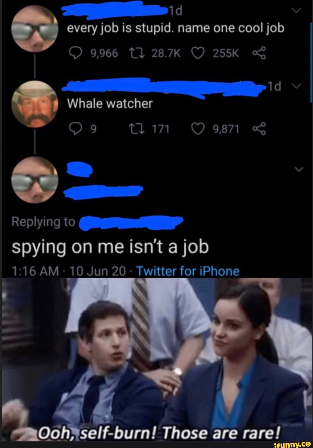 A
Whale watcher
y ves
Replying to
spying on me isn't a job
1:16 AM 10 Jun 20
Twitter for iPhone
Ooh*self-burn! Those are rare!