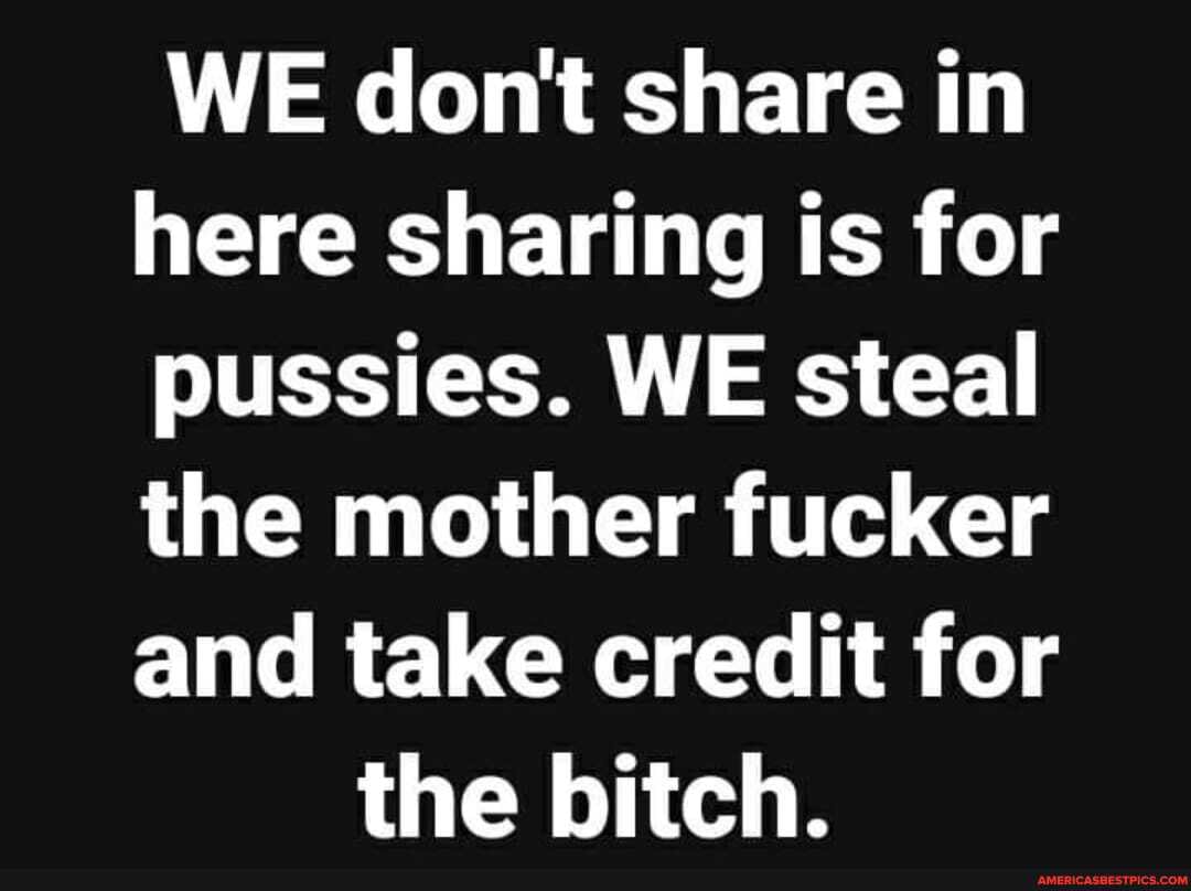 WE dont share in
here sharing is for
pussies. WE steal
the mother fucker
and take credit for the bitch.