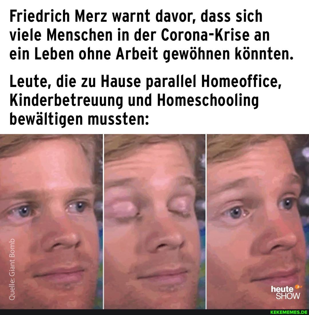 Friedrich Merz warnt davor, dass sich viele Menschen in der Corona-Krise an ein Leben ohne Arbeit gewöhnen könnten.
Leute, die zu Hause parallel Homeoffice,
Kinderbetreuung und Homeschooling
bewältigen mussten:
Quelle: Giant Giant Bomb Giant Giant
heute
SHOW