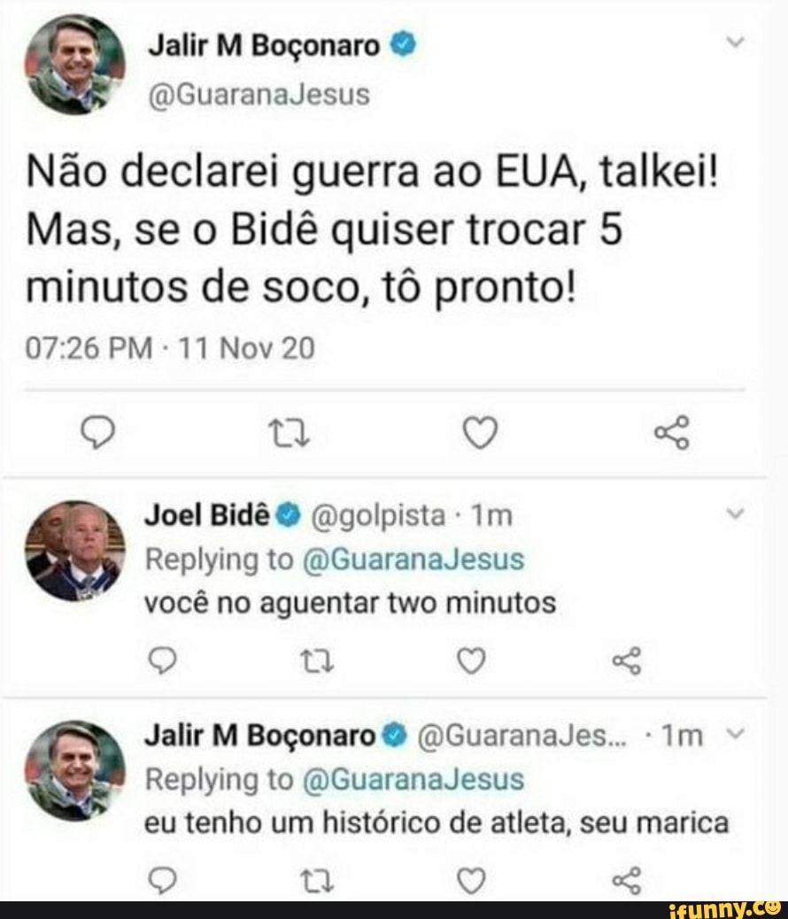Mi
Não declarei guerra ao EUA, talkei!
Mas, se o Bidê quiser trocar 5 minutos de soco, tô pronto!
PM 11 Nov 20
9) IV,
Joel Bidê golpista Im
Replying to (OGuaranaJesus
você no aguentar two minutos
Q tt
Jalir M Boçonaro & (DGuaranaJes... -Im
Replying to (OGuaranaJesus
eu tenho um histórico de atleta, seu marica
Q Q