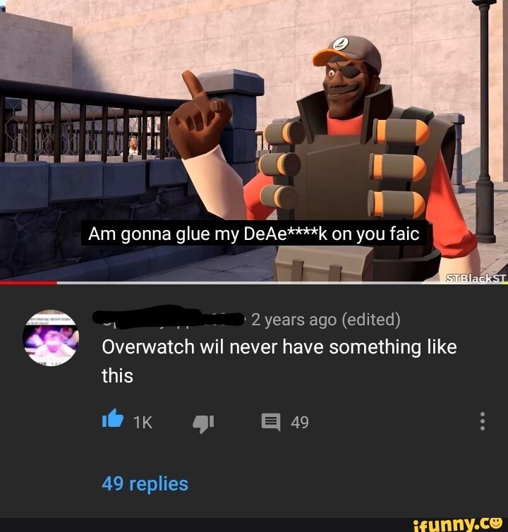 Am gonna glue my DeAe****k on you faic
2 years ago (edited)
Overwatch wil never have something like this
@ik gi 49
49 replies