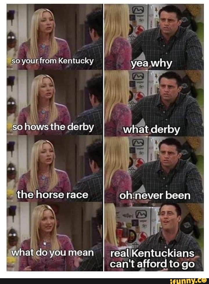 if
so your, from Kentucky yea why
hows the derby
EN
what derby
the horse race oh never been
whatdoyoumean real Kentuckians
can't afford to go