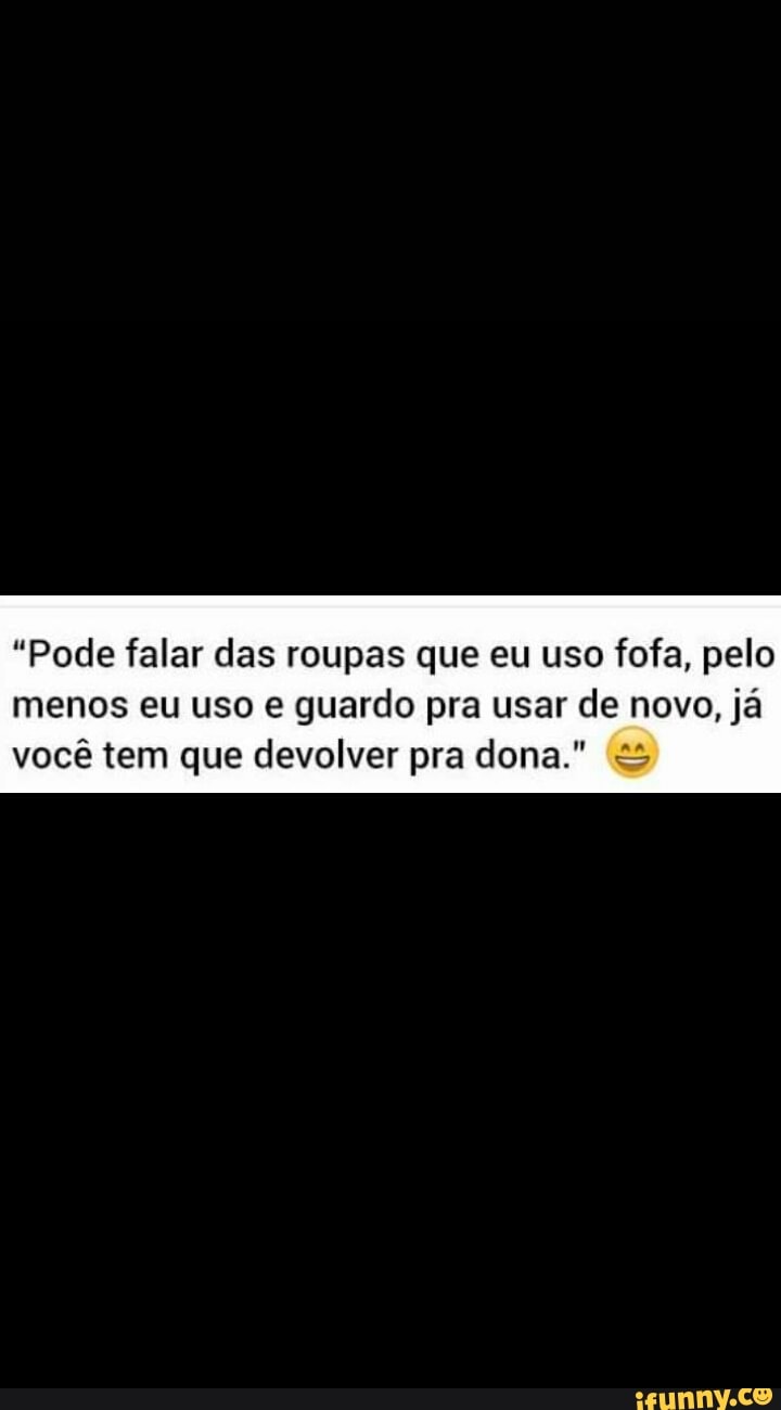 "Pode falar das roupas que eu uso fofa, pelo
menos eu uso e guardo pra usar de novo, já
você tem que devolver pra dona." =