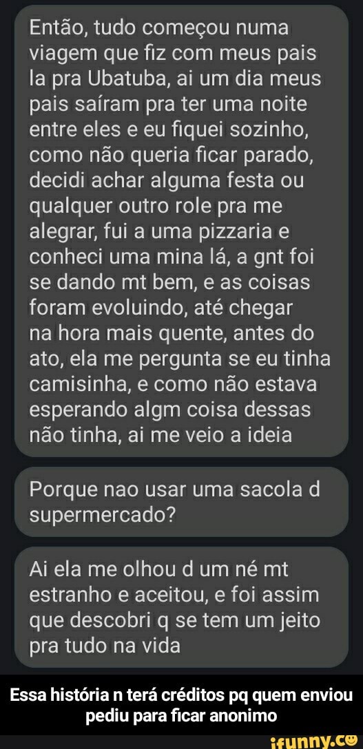 Então, tudo começou numa viagem que fiz com meus pais la pra Ubatuba, ai um dia meus pais saíram pra ter uma noite entre eles e eu fiquei sozinho, como não queria ficar parado, decidi achar alguma festa ou qualquer outro role pra me alegrar, fui a uma pizzaria e conheci uma mina lá, a gnt foi se dando mt bem, e as coisas foram evoluindo, até chegar na hora mais quente, antes do ato, ela me pergunta se eu tinha camisinha, e como não estava esperando algm coisa dessas não tinha, ai me veio a ideia
Porque nao usar uma sacola d supermercado?
Ai ela me olhou d um né mt estranho e aceitou, e foi assim que descobri q se tem um jeito pra tudo na vida
Essa história n terá créditos pq quem enviou pediu para ficar anonimo - Essa história n terá créditos pq quem enviou pediu para ficar anonimo