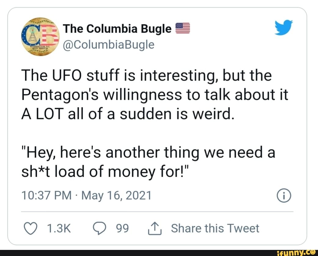 = The Columbia Bugle = W
@ColumbiaBugle
The UFO stuff is interesting, but the
Pentagon's willingness to talk about it
A LOT all of a sudden is weird.
"Hey, here's another thing we need a sh*t load of money for!"
PM May 16, 2021 @
1.3K 99 Share this Tweet