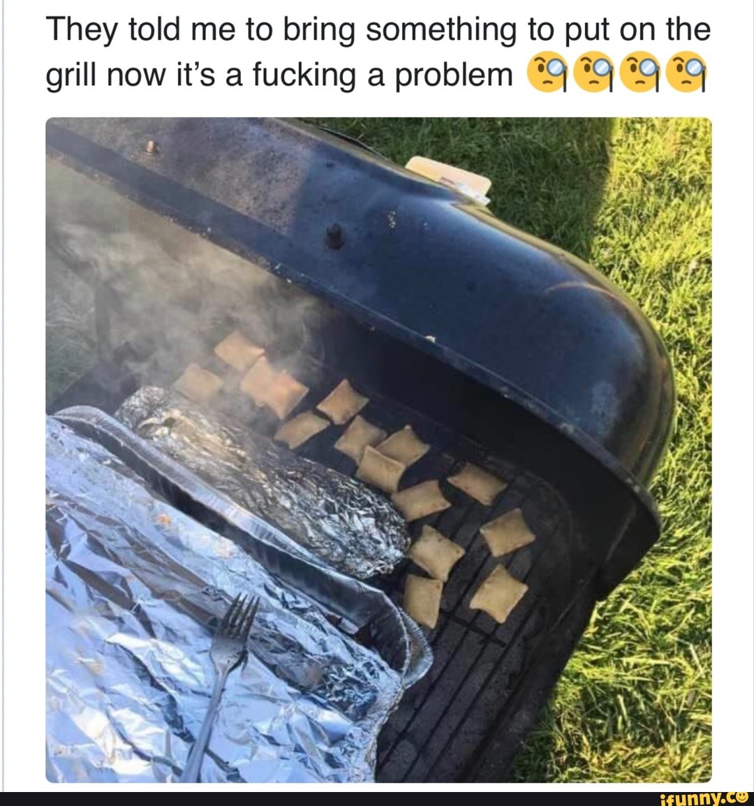 They told me to bring something to put on the
grill now it's a fucking a problem *9 99 9