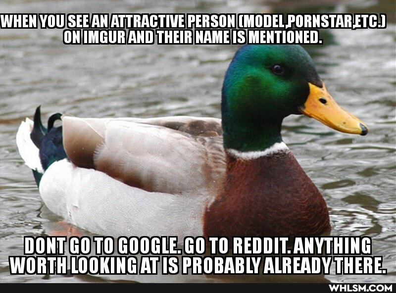 WHEH YOU SEE ATTRACTIVE PERSON (MODEL,PORNSTARETG.)
OH IMGUR AND THEIR HAME MENTIONED.
DONT GOTO GOOGLE. GOTO REDDIT. ANYTHING WORTH LOOKING ATIS PRORARLY ALREANY THERE.