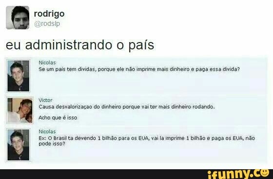 rodsip
eu administrando o país
E Nicolas
Se um país tem dividas, porque ele não imprime mais dinheiro e paga essa divida?
Victor
Causa desvalorização do dinheiro porque vai tar mais dinheiro rodando.
Nicolas
Ex: O Brasil ta devendo 1 bilhão para os EUA, vaila imprime 1 bilhão e paga os EUA, no
pode isso?