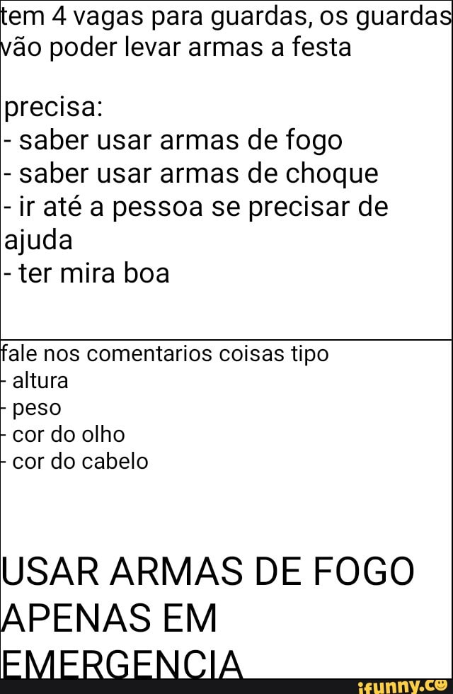 tem 4 vagas para guardas, os guardas
vão poder levar armas a festa
precisa:
saber usar armas de fogo
saber usar armas de choque
ir até a pessoa se precisar de
ajuda
ter mira boa
fale nos comentarios coisas tipo
altura
peso
cor do olho
cor do cabelo
USAR ARMAS DE FOGO
APENAS EM
EMERGENCIA