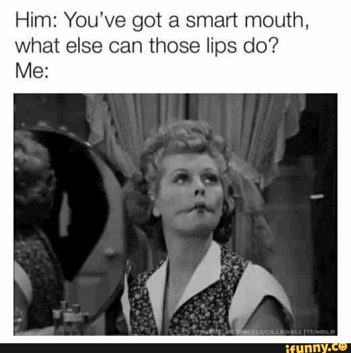 Him: You've got a smart mouth, what else can those lips do?
Me: