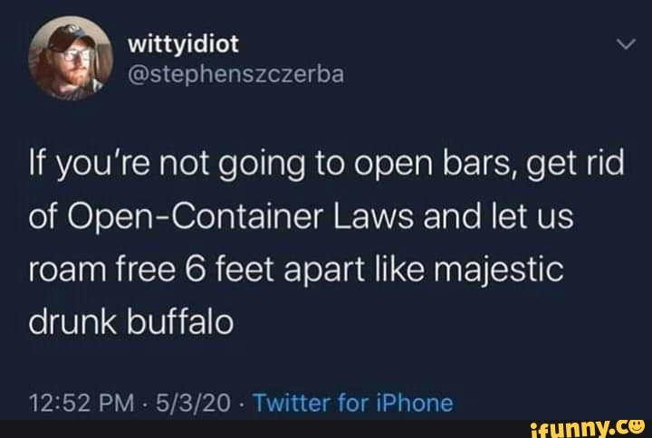 If you're not going to open bars, get rid
of Open-Container Laws and let us
roam free 6 feet apart like majestic
drunk buffalo
12:52 PM
Twitter for iPhone