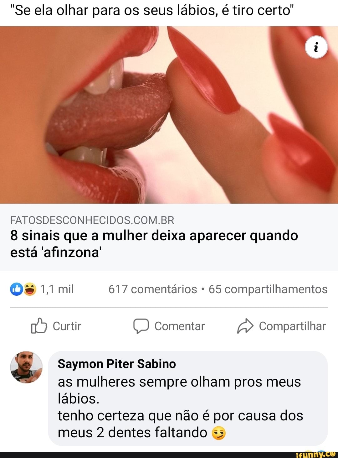 "Se ela olhar para os seus lábios, é tiro certo'
FATOSDESCONHECIDOS.COM.BR
8 sinais que a mulher deixa aparecer quando está 'afinzona'
Os 1,1 mil 617 comentários 65 compartilhamentos
Curtir Comentar Compartilhar
Saymon Piter Sabino as mulheres sempre olham pros meus lábios.
tenho certeza que não é por causa dos meus 2 dentes faltando