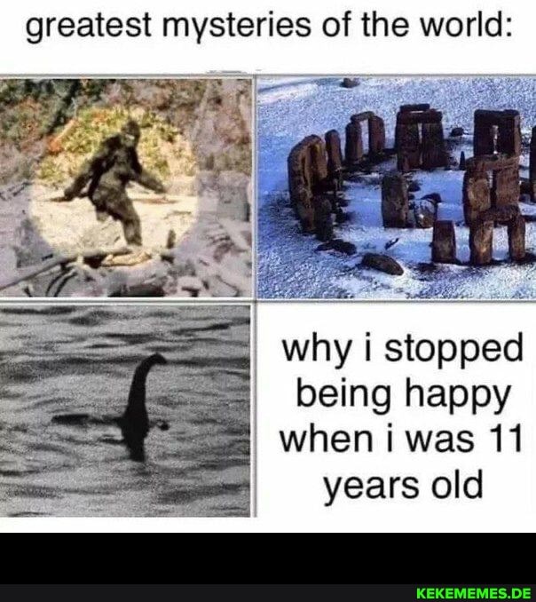 greatest mysteries of the world:
why i stopped being happy
when i was 11
years old -