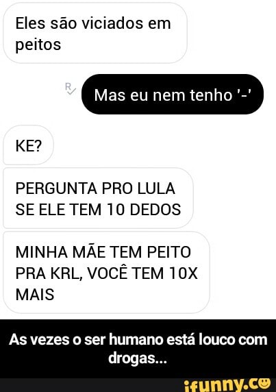 Eles são viciados em
peitos
PERGUNTA PRO LULA
SE ELE TEM 10 DEDOS
MINHA MÃE TEM PEITO
PRA KRL, VOCÊ TEM 10X
MAIS
As vezes o ser humano está louco com - As vezes o ser humano está louco com drogas...