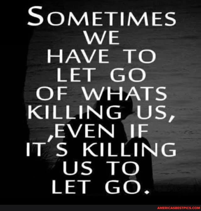 SOMETIMES WE
HAVE TO LET GO OF WHATS KILLING, US,
/EVEN \IE ITS KILLING US TO LET GO.