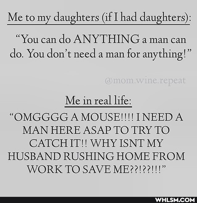 Me to my daughters (if had daughters):
"You can do ANYTHING a man can do. You don't need a man for anything!"
Me in real life:
"OMGGGG A MOUSE!!! INEED A MAN HERE ASAP TO TRY TO CATCH IT!! WHY ISNT MY HUSBAND RUSHING HOME FROM WORK TO SAVE ME??! 22!!!"