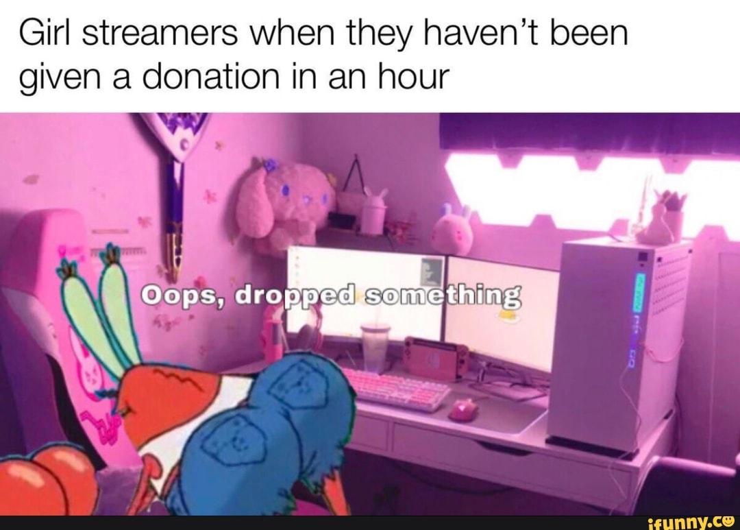 Girl streamers when they haven't been
given a donation in an hour