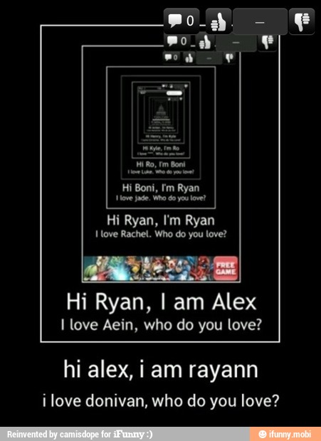 Nove jade, Vo do yo love?
Hi Ryan, I'm Ryan
I love Rachel. Who do you love?
Hi Ryan, I am Alex
I love Aein, who do you love?
hi alex, i am rayann
ilove donivan, who do you love?