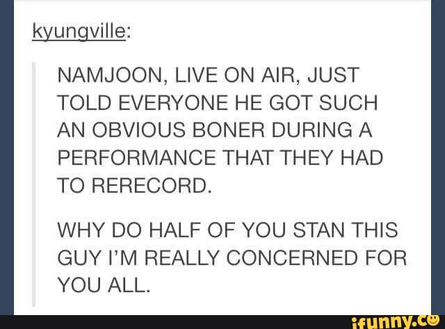 kyungville:
NAMJOON, LIVE ON AIR, JUST
TOLD EVERYONE HE GOT SUCH
AN OBVIOUS BONER DURING A
PERFORMANCE THAT THEY HAD
TO RERECORD.
WHY DO HALF OF YOU STAN THIS
GUY I’M REALLY CONCERNED FOR
YOU ALL.