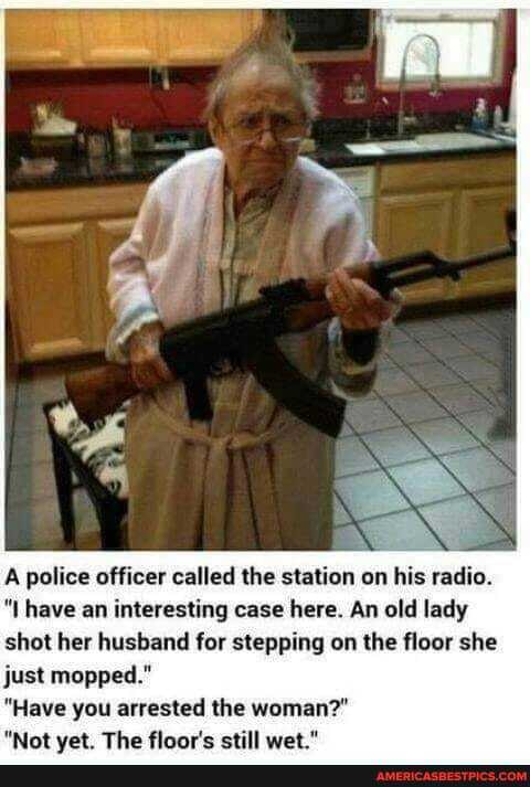 A police officer called the station on his radio.
have an interesting case here. An old lady shot her husband for stepping on the floor she just mopped."
"Have you arrested the woman?"