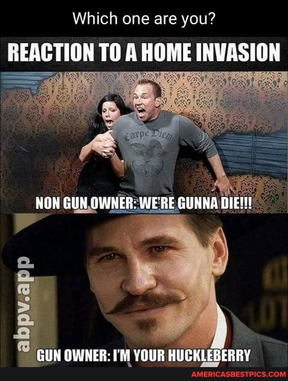 Which one are you?
REACTION TO A HOME INVASION
NON GUN OWNER: WERE GUNNE
GUN GWHER: YOUR BUGRLEBERRY
