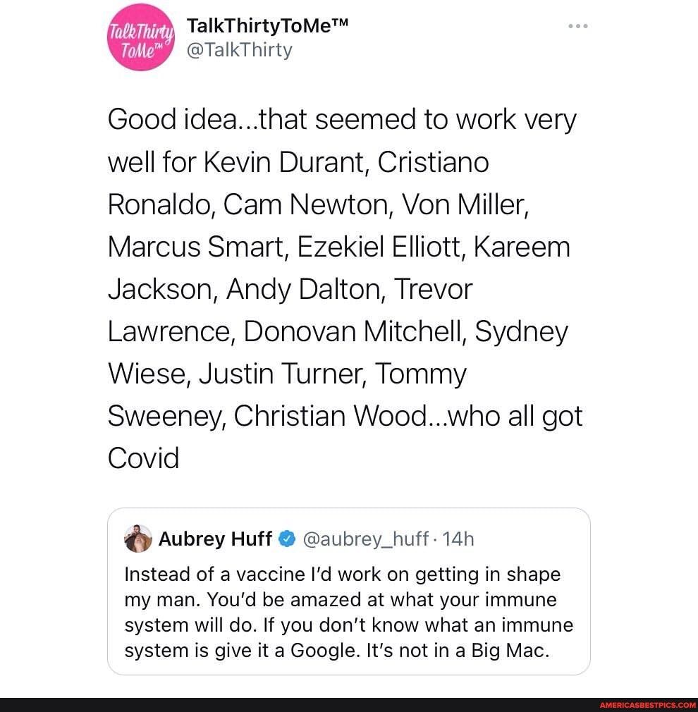 abe Thirty
@TalkThirty
Good idea...that seemed to work very well for Kevin Durant, Cristiano
Ronaldo, Cam Newton, Von Miller,
Marcus Smart, Ezekiel Elliott, Kareem
Jackson, Andy Dalton, Trevor
Lawrence, Donovan Mitchell, Sydney
Wiese, Justin Turner, Tommy
Sweeney, Christian Wood...who all got
Covid
Aubrey Huff @ @aubrey_huff-14h
Instead of a vaccine I'd work on getting in shape my man. You'd be amazed at what your immune system will do. If you don't know what an immune system is give it a Google. It's not in a Big Mac.