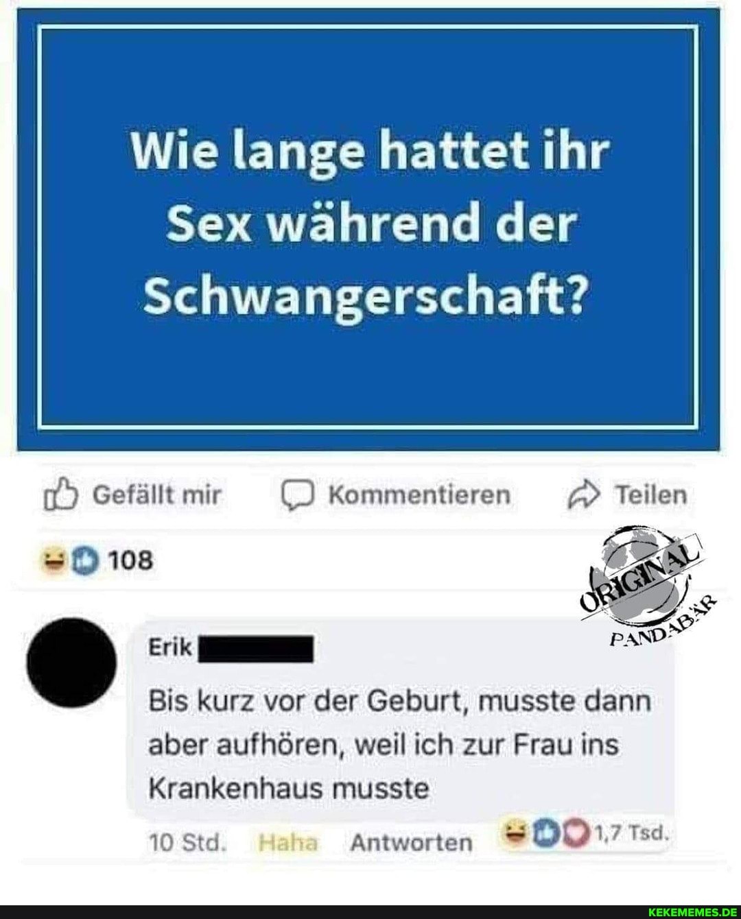 Wie lange hattet ihr
Sex während der
Schwangerschaft?
Gefällt mir Kommentieren Teilen
ER
=D 108
Erik
Bis kurz vor der Geburt, musste dann
aber aufhören, weil ich zur Frau ins
Krankenhaus musste
10 Std Antworten -D