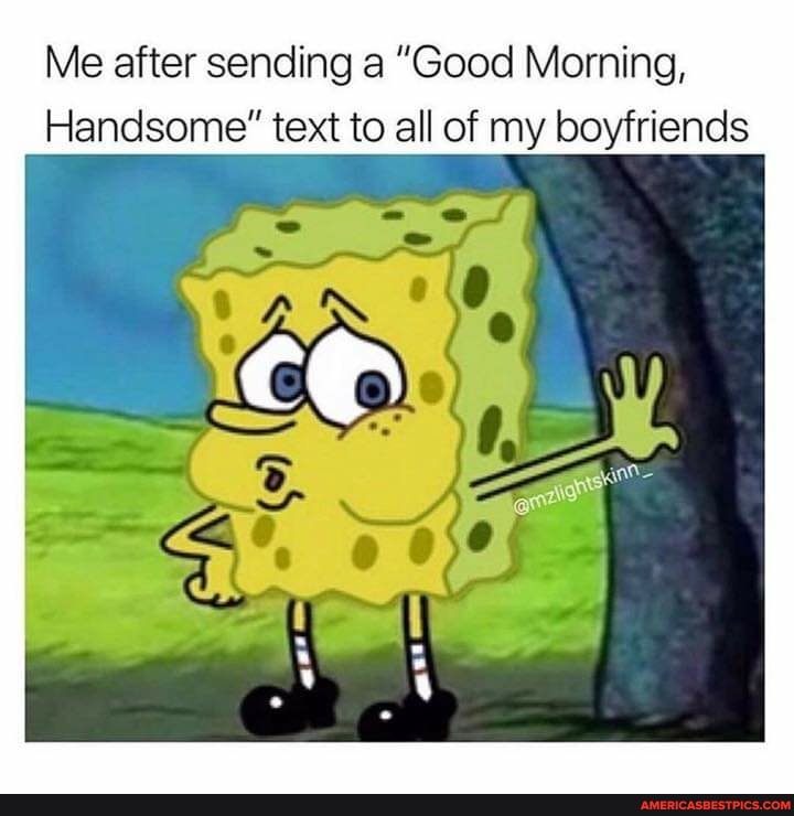 Me after sending a "Good Morning,
Handsome" text to all of my boyfriends