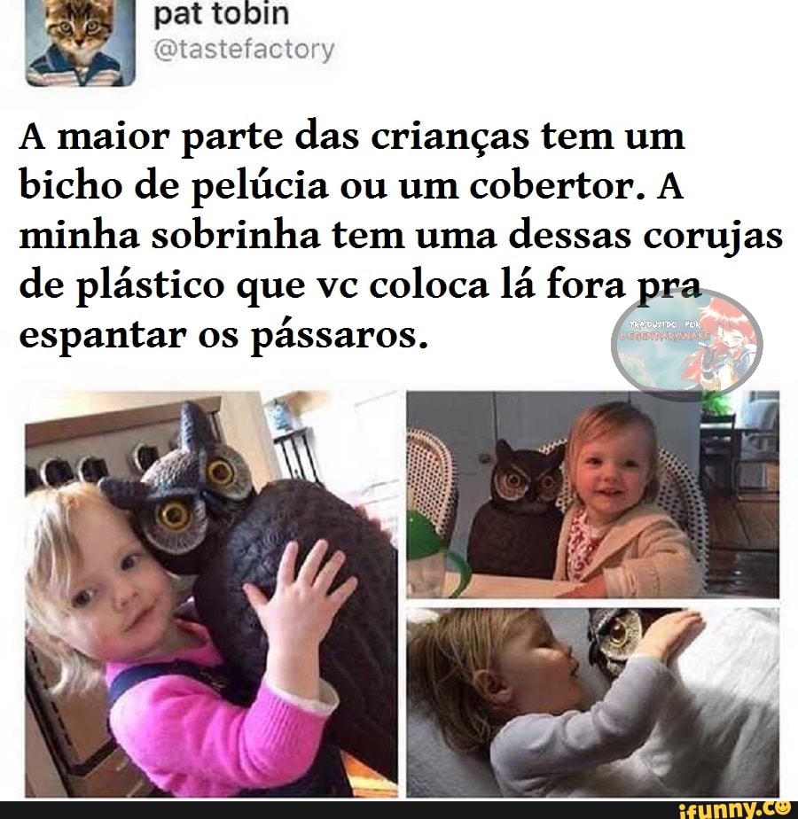 pat tobin
A maior parte das crianças tem um bicho de pelúcia ou um cobertor. A minha sobrinha tem uma dessas corujas de plástico que vc coloca lá fora pra espantar os pássaros.