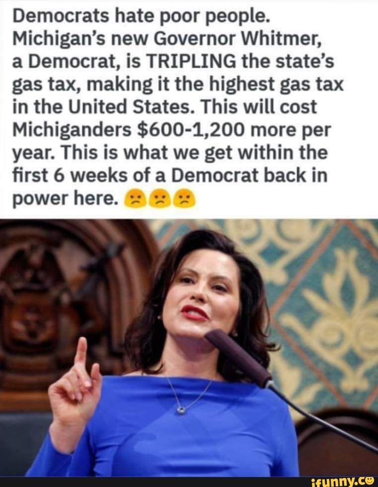 Democrats hate poor people.
Michigan’s new Governor Whitmer,
a Democrat, is TRIPLING the state's
gas tax, making it the highest gas tax
in the United States. This will cost
Michiganders $600-1,200 more per
year. This is what we get within the
first 6 weeks of a Democrat back in
power here. = =.- =: