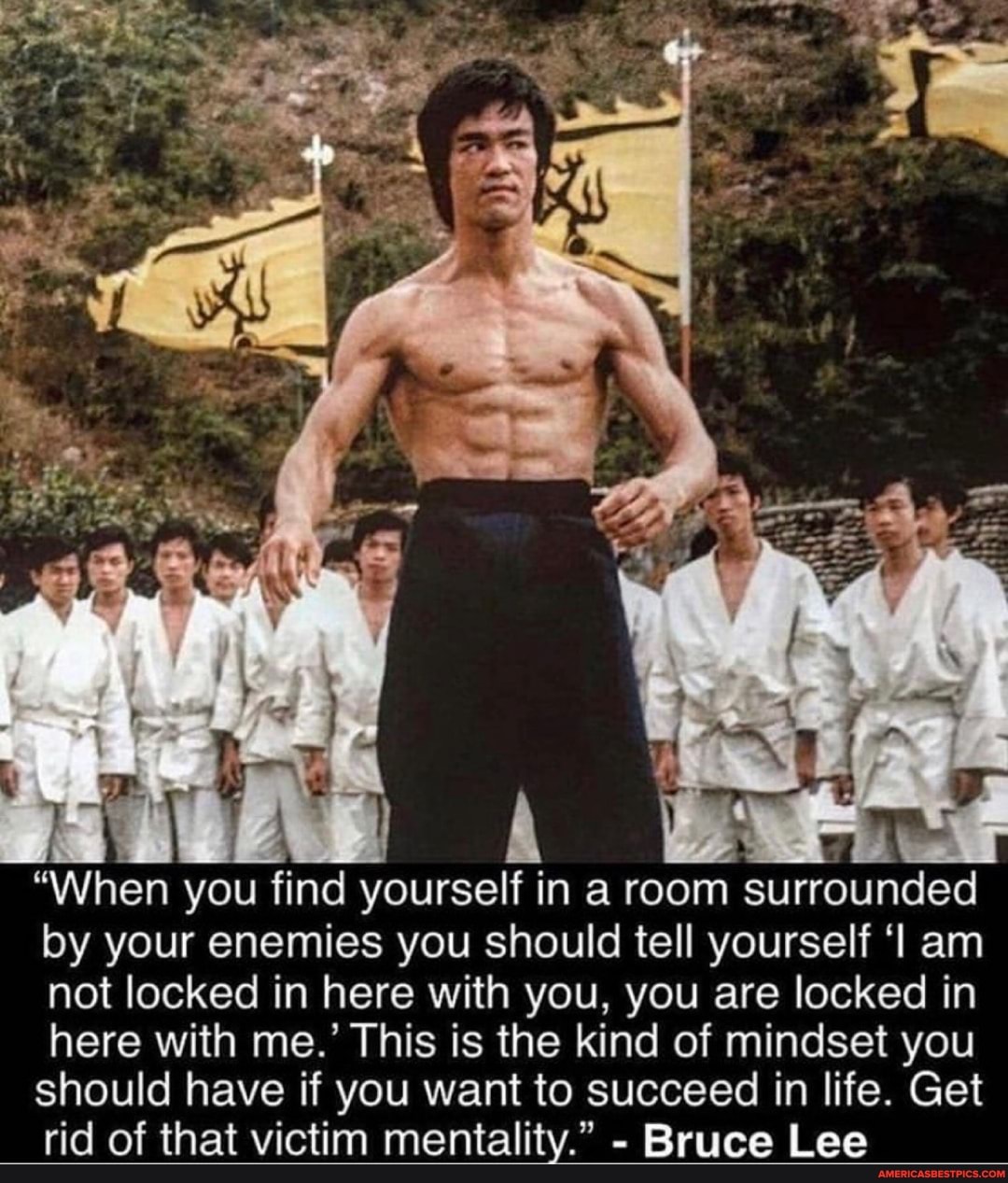 "When you find yourself in a room surrounded by your enemies you should tell yourself am not locked in here with you, you are locked in here with me.' This is the kind of mindset you should have if you want to succeed in life. Get rid of that victim mentality." - Bruce Lee