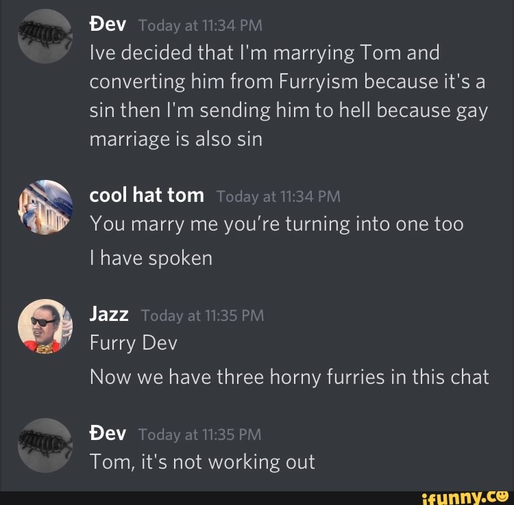 Dev
lve decided that I'm marrying Tom and converting him from Furryism because it's a sin then I'm sending him to hell because gay marriage is also sin
cool hat tom
You marry me you're turning into one too
have spoken
Jazz
Furry Dev
Now we have three horny furries in this chat
Dev
Tom, it's not working out