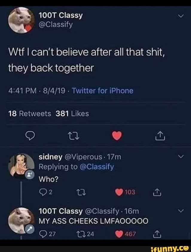 100T Classy
@Classify
Wit I can't believe after all that shit, they back together
PM - Twitter for iPhone
sidney @Viperous-
Replying to @Classify
Who?
O 163
100T Classy @Classify -
MY ASS CHEEKS LMFAOOOCO
24 467
Ow