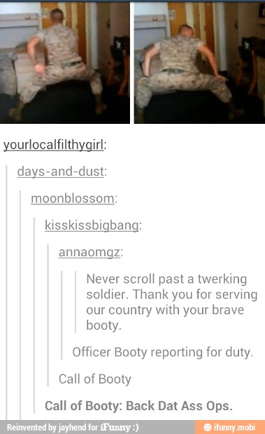 yourlocalfilthygirl:
days-and-dust
moonblossom
annaomgz
Never scroll past a twerking
soldier. Thank you for serving
our country with your brave
booty.
Officer Booty reporting for duty
Booty
Call of Booty: Back Dat Ass Ops.