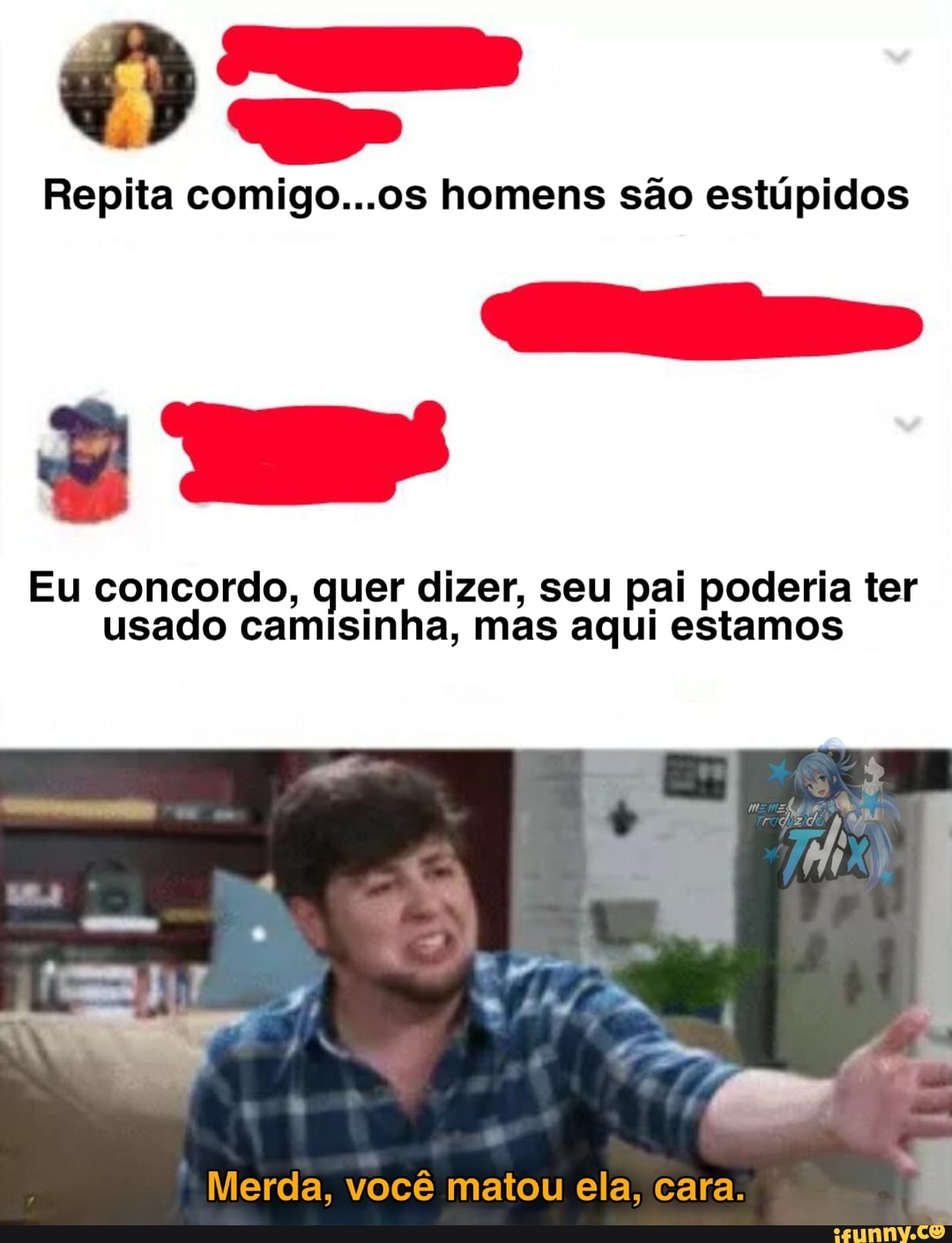 Repita comigo...os homens são estúpidos
Eu concordo, quer dizer, seu pai poderia ter usado camisinha, mas aqui estamos
Merda, você matou ela, cara.