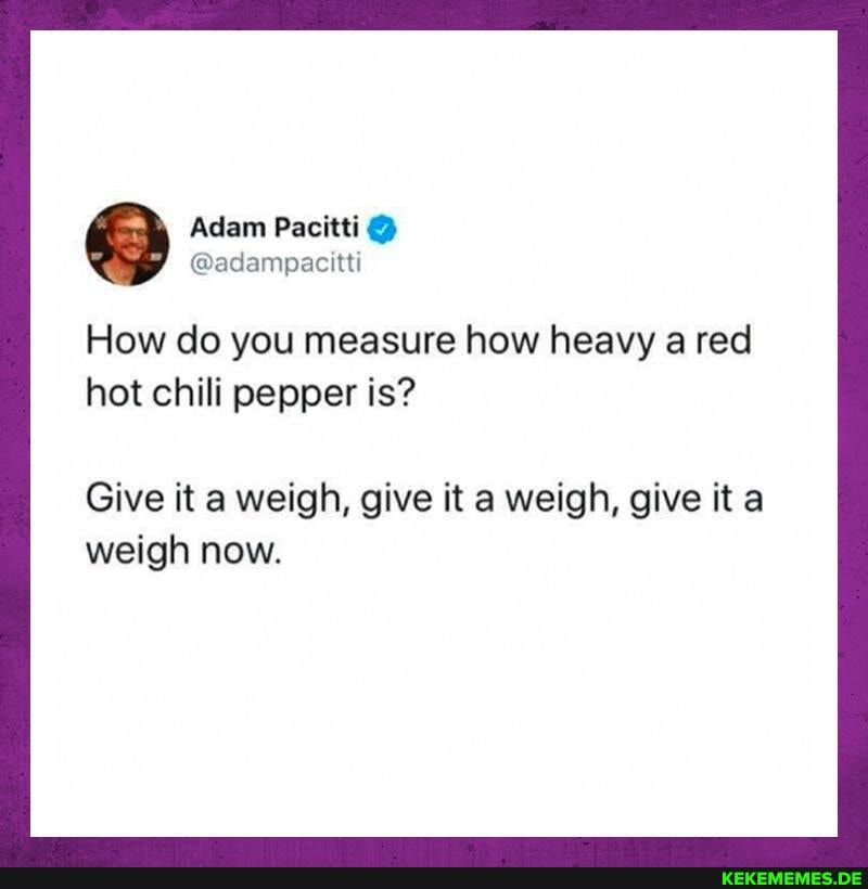 Adam Pacitti
@adampacitti
How do you measure how heavy a red hot chili pepper is?
Give it a weigh, give it a weigh, give it a weigh now.