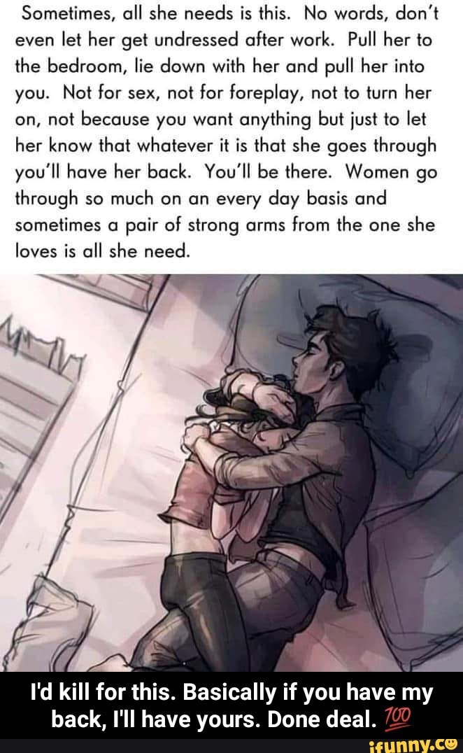 Sometimes, all she needs is this. No words, don't
even
let her get undressed after work. Pull her to
the bedroom, lie down with her and pull her into
you. Not for sex, not for foreplay, not to turn her
on, not because you want anything but just to let
her know that whatever it is that she goes through
you'll have her back. You'll be there. Women go
through so
much on an every day basis and
sometimes a pair of strong arms
from the one
she
loves is all she need.
I'd kill for this. Basically if you have my
back, I'll have yours. Done deal. - I'd kill for this. Basically if you have my back, I'll have yours. Done deal. π―