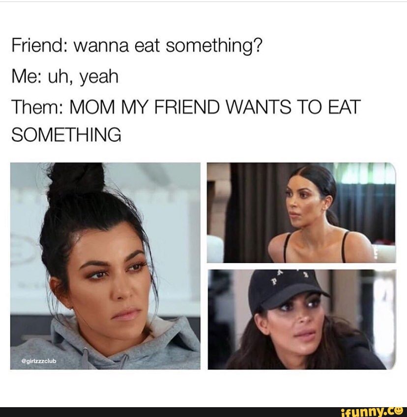 Friend: wanna eat something?
Them: MOM MY FRIEND WANTS TO EAT
SOMETHING
