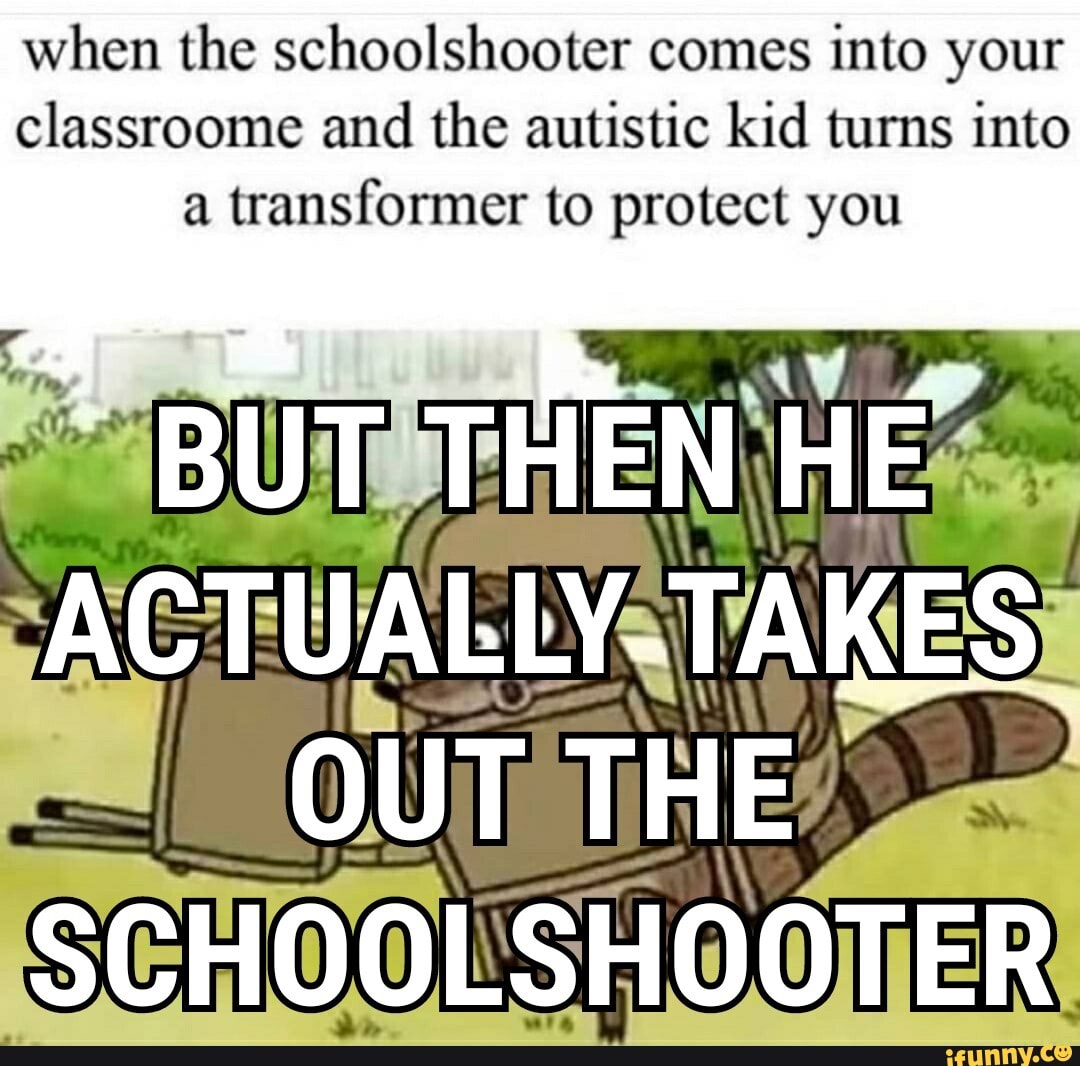 When the schoolshooter comes into your classroome and the autistic kid ...