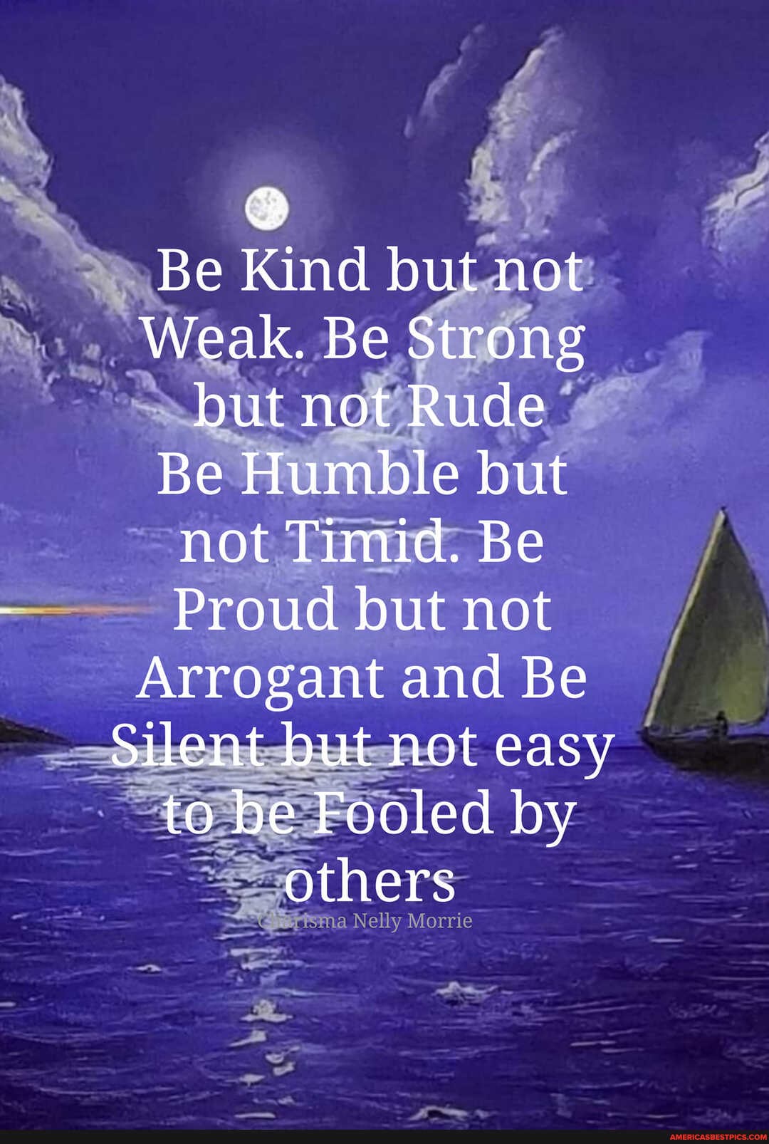 Be Kind but not
Weak. Be Strong but not Rude
Be Humble but not Timid. Be
Proud but not
Arrogant and Be
Silent but not easy to be Fooled by others
Nelly Morrie