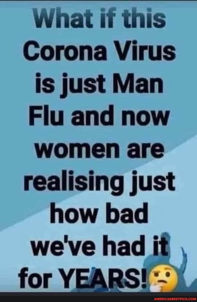 What if this
Corona Virus is just Man
Flu and now women are realising just how bad we've had it
for YEARS!