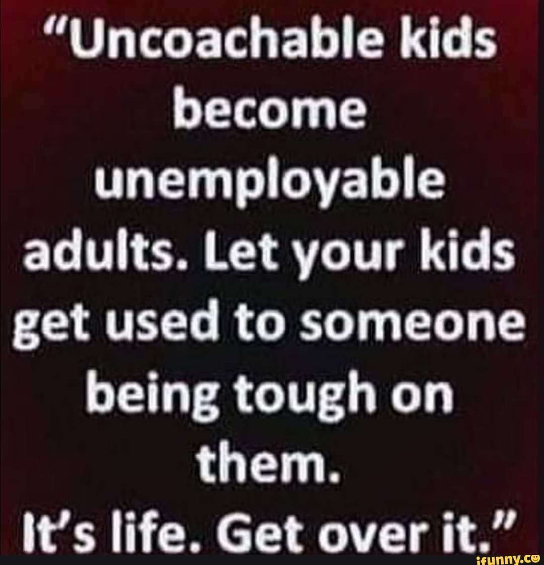 "Uncoachable kids become unemployable adults. Let your kids get used to someone being tough on them.
it's life. Get over it."