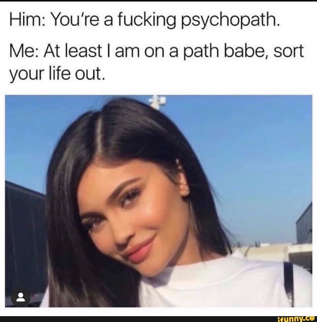 Him: You're a fucking psychopath.
Me: At least Iam ona path babe, sort your life out.