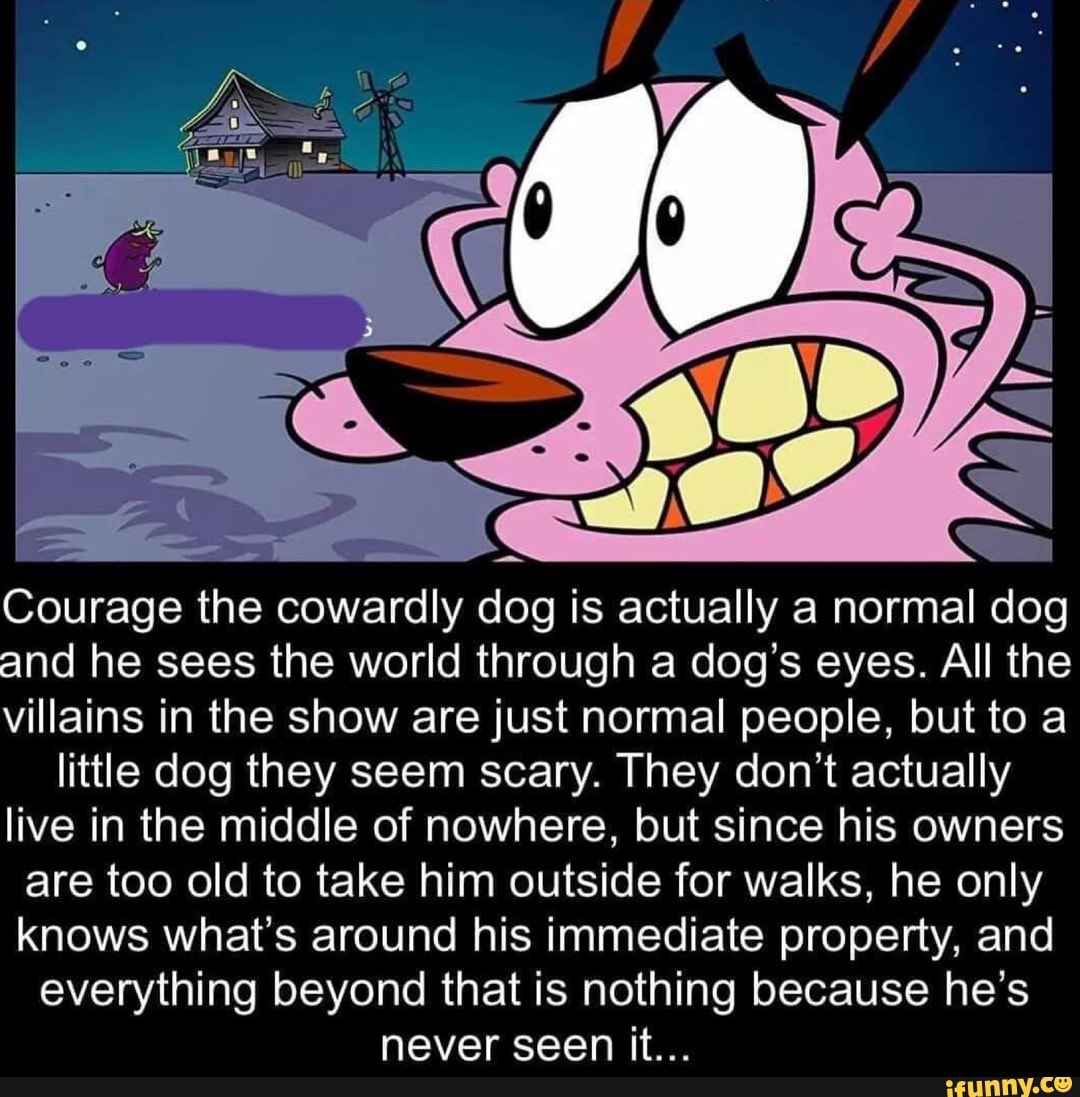 Courage the cowardly dog is actually a normal dog
and he sees the world through a dog's eyes. All the
villains in the show are just normal people, but to a
little dog they seem scary. They don't actually live in the middle of nowhere, but since his owners are too old to take him outside for walks, he only knows what's around his immediate property, and everything beyond that is nothing because he's never seen it...