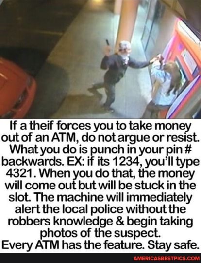 If a theif forces you to take money out of an ATM, do not argue or resist.
What you do is punch in your pin # backwards. EX: if its 1234, you type
4321.When you do that, the money will come out but will be stuck in the slot. The machine will immediately alert the local police without the robbers knowledge & begin taking photos of the suspect.
Every ATM has the feature. Stay safe.