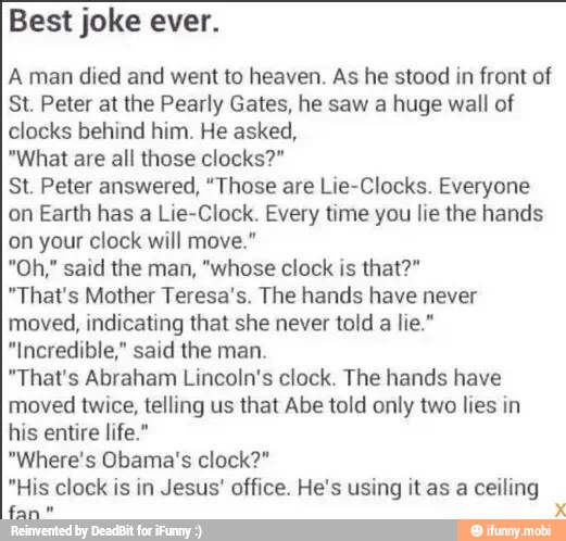 Best joke ever.
Aman died and went to heaven. As he stood in front of
St. Peter at the Pearly Gates, he saw a huge wall of
clocks behind him. He asked,
"What are all those clocks?"
St. Peter answered, "Those are Lie-Clocks. Everyone
on Earth has a Lie-Clock. Every time you lie the hands
on your clock will move."
"That's Mother Teresa's. The hands have never
moved, indicating that she never told a lie."
"Incredible," said the man.
"That's Abraham Lincoln's clock. The hands have
moved twice, telling us that Abe told only two lies in
his entire life."
"Where's Obama's clock?"
"His clock is in Jesus' office. He's using it as a ceiling
Sane